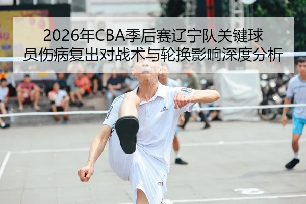 2026年CBA季后赛辽宁队关键球员伤病复出对战术与轮换影响深度分析